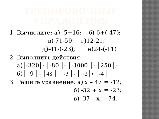 Тренировочные упражнения 1 . Вычислите : а) -5+16; б)-6+(-47);  в)-71-59; г)12-21;  д)-41-(-23); е)24-(-11) 2. Выполнить действия:  а)│-320│: │-80 │- │-1000 │: │250 │ ;  б) │ -9 │+ │48 │: │-3 │- │ +2│ ∙ │-4 │ 3. Решите уравнение: а) х – 47 = -12;  б) -52 + х = -23;  в) -37 – х = 74. 