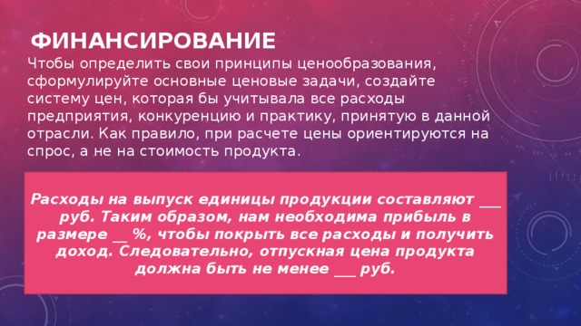 Финансирование Чтобы определить свои принципы ценообразования, сформулируйте основные ценовые задачи, создайте систему цен, которая бы учитывала все расходы предприятия, конкуренцию и практику, принятую в данной отрасли. Как правило, при расчете цены ориентируются на спрос, а не на стоимость продукта. Расходы на выпуск единицы продукции составляют ___ руб. Таким образом, нам необходима прибыль в размере __ %, чтобы покрыть все расходы и получить доход. Следовательно, отпускная цена продукта должна быть не менее ___ руб. 