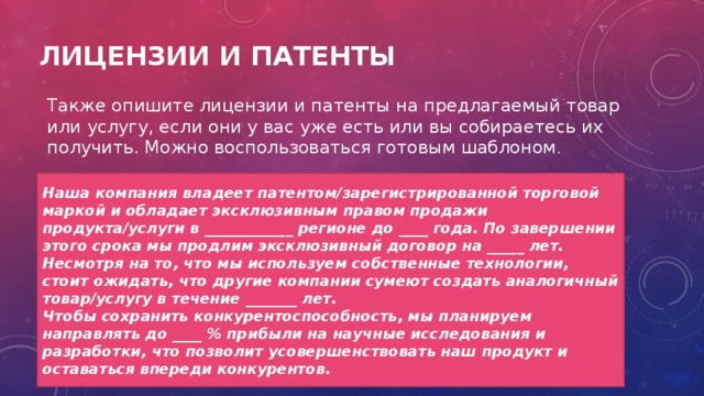 Лицензии и патенты Также опишите лицензии и патенты на предлагаемый товар или услугу, если они у вас уже есть или вы собираетесь их получить. Можно воспользоваться готовым шаблоном . Наша компания владеет патентом/зарегистрированной торговой маркой и обладает эксклюзивным правом продажи продукта/услуги в ____________ регионе до ____ года. По завершении этого срока мы продлим эксклюзивный договор на _____ лет. Несмотря на то, что мы используем собственные технологии, стоит ожидать, что другие компании сумеют создать аналогичный товар/услугу в течение _______ лет. Чтобы сохранить конкурентоспособность, мы планируем направлять до ____ % прибыли на научные исследования и разработки, что позволит усовершенствовать наш продукт и оставаться впереди конкурентов. 