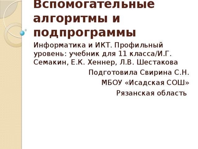 Вспомогательные алгоритмы и подпрограммы Информатика и ИКТ. Профильный уровень: учебник для 11 класса/И.Г. Семакин, Е.К. Хеннер, Л.В. Шестакова Подготовила Свирина С.Н. МБОУ «Исадская СОШ» Рязанская область 