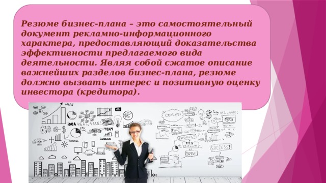 Резюме бизнес-плана – это самостоятельный документ рекламно-информационного характера, предоставляющий доказательства эффективности предлагаемого вида деятельности. Являя собой сжатое описание важнейших разделов бизнес-плана, резюме должно вызвать интерес и позитивную оценку инвестора (кредитора). 