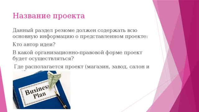 Название проекта Данный раздел резюме должен содержать всю основную информацию о представленном проекте: Кто автор идеи? В какой организационно-правовой форме проект будет осуществляться?  Где располагается проект (магазин, завод, салон и т.д.)? 