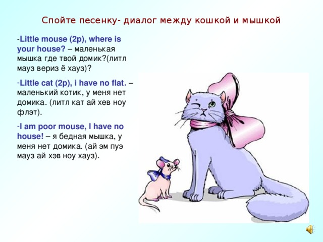 Спойте песенку- диалог между кошкой и мышкой - Little mouse (2p), where is your house? – маленькая мышка где твой домик? ( литл мауз вериз ё хауз ) ? Little cat (2p), i have no flat . –маленький котик, у меня нет домика. (литл кат ай хев ноу флэт). I am poor mouse, I have no house! – я бедная мышка, у меня нет домика. (ай эм пуэ мауз ай хэв ноу хауз). 