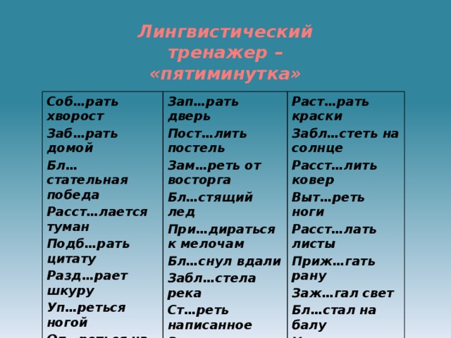 Лингвистический тренажер – «пятиминутка»   Соб…рать хворост Заб…рать домой Зап…рать дверь Пост…лить постель Бл…стательная победа Раст…рать краски Расст…лается туман Забл…стеть на солнце Зам…реть от восторга Бл…стящий лед Подб…рать цитату Расст…лить ковер Выт…реть ноги При…дираться к мелочам Разд…рает шкуру Бл…снул вдали Уп…реться ногой Расст…лать листы Забл…стела река Оп…реться на плечо Приж…гать рану Ст…реть написанное Соб…раться в школу Заж…гал свет Зад…рать нос Бл…стал на балу Уп…рался в подставку 