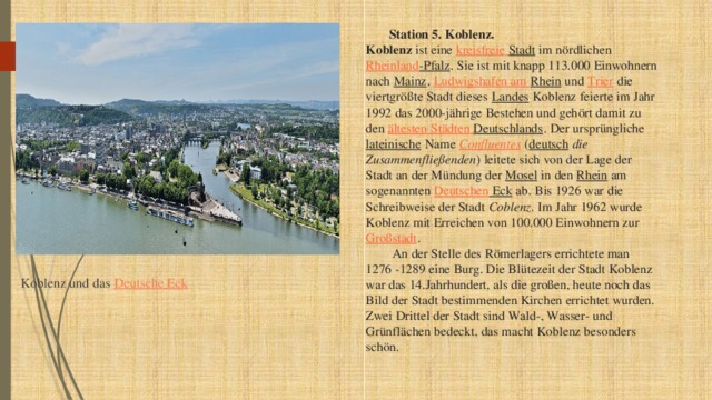  Station 5. Koblenz.  Koblenz ist eine kreisfreie  Stadt im nördlichen Rheinland -Pfalz . Sie ist mit knapp 113.000 Einwohnern nach Mainz , Ludwigshafen am Rhein und Trier die viertgrößte Stadt dieses Landes Koblenz feierte im Jahr 1992 das 2000-jährige Bestehen und gehört damit zu den ältesten  Städten  Deutschlands . Der ursprüngliche lateinische Name Confluentes ( deutsch   die Zusammenfließenden ) leitete sich von der Lage der Stadt an der Mündung der Mosel in den Rhein am sogenannten Deutschen Eck ab. Bis 1926 war die Schreibweise der Stadt Coblenz . Im Jahr 1962 wurde Koblenz mit Erreichen von 100.000 Einwohnern zur Großstadt .   An der Stelle des Römerlagers errichtete man 1276 -1289 eine Burg. Die Blütezeit der Stadt Koblenz war das 14.Jahrhundert, als die großen, heute noch das Bild der Stadt bestimmenden Kirchen errichtet wurden. Zwei Drittel der Stadt sind Wald-, Wasser- und Grünflächen bedeckt, das macht Koblenz besonders schön.   Koblenz und das Deutsche Eck 