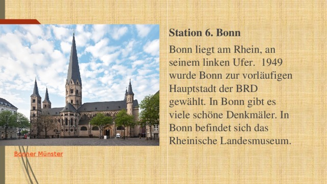 Station 6. Bonn Bonn liegt am Rhein, an seinem linken Ufer.  1949 wurde Bonn zur vorläufigen Hauptstadt der BRD gewählt. In Bonn gibt es viele schöne Denkmäler. In Bonn befindet sich das Rheinische Landesmuseum.       Bonner  Münster 