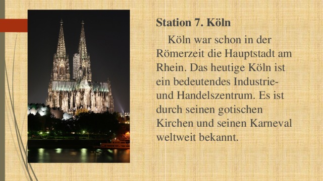 Station 7. Köln  Köln war schon in der Römerzeit die Hauptstadt am Rhein. Das heutige Köln ist ein bedeutendes Industrie- und Handelszentrum. Es ist durch seinen gotischen Kirchen und seinen Karneval weltweit bekannt. 