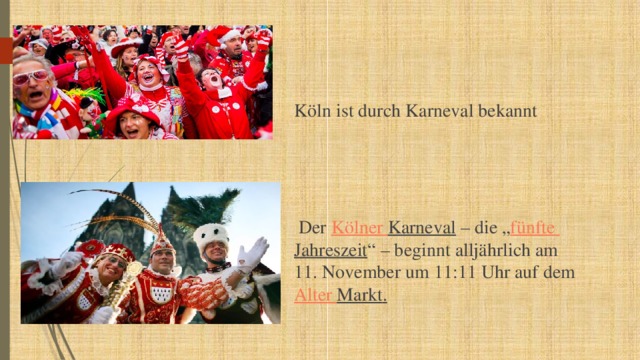 Köln ist durch Karneval bekannt  Der Kölner  Karneval – die „ fünfte  Jahreszeit “ – beginnt alljährlich am 11. November um 11:11 Uhr auf dem Alter Markt . 