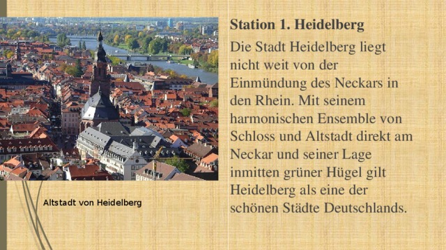 Station 1. Heidelberg Die Stadt Heidelberg liegt  nicht weit von der Einmündung des Neckars in den Rhein. Mit seinem harmonischen Ensemble von Schloss und Altstadt direkt am Neckar und seiner Lage inmitten grüner Hügel gilt Heidelberg als eine der schönen Städte Deutschlands. Altstadt von Heidelberg 