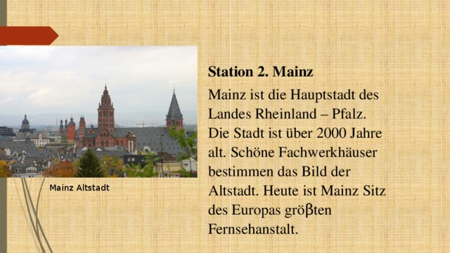 Station 2. Mainz Mainz ist die Hauptstadt des Landes Rheinland – Pfalz. Die Stadt ist über 2000 Jahre alt. Schöne Fachwerkhäuser bestimmen das Bild der Altstadt. Heute ist Mainz Sitz des Europas gröβten Fernsehanstalt. Mainz Altstadt 