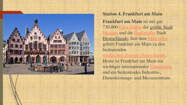 Station 4. Frankfurt am Main Frankfurt am Main ist mit gut 730.000 Einwohnern die größte Stadt  Hessens und die fünftgrößte Stadt Deutschlands . Seit dem Mittelalter gehört Frankfurt am Main zu den bedeutenden städtischen Zentren Deutschlands . Heute ist Frankfurt am Main ein wichtiger internationaler Finanzplatz und ein bedeutendes Industrie-, Dienstleistungs- und Messezentrum . 