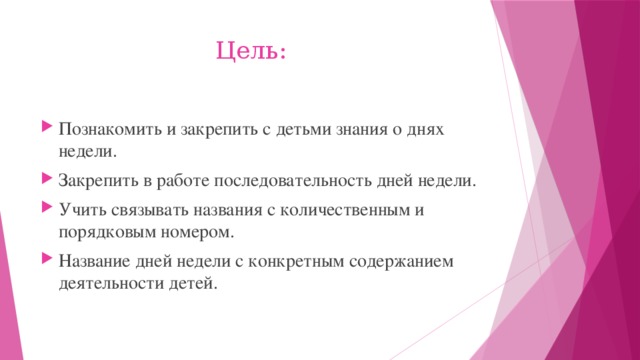  Цель: Познакомить и закрепить с детьми знания о днях недели. Закрепить в работе последовательность дней недели. Учить связывать названия с количественным и порядковым номером. Название дней недели с конкретным содержанием деятельности детей. 