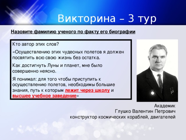 Викторина – 3 тур Назовите фамилию ученого по факту его биографии Кто автор этих слов? «Осуществлению этих чудесных полетов я должен посвятить всю свою жизнь без остатка. Как достигнуть Луны и планет, мне было совершенно неясно. Я понимал: для того чтобы приступить к осуществлению полетов, необходимы большие знания, путь к которым лежит через школу и высшее учебное заведение » Академик Глушко Валентин Петрович конструктор космических кораблей, двигателей