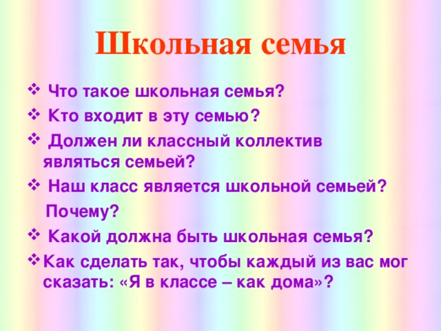 Школьная семья  Что такое школьная семья?  Кто входит в эту семью?  Должен ли классный коллектив являться семьей?  Наш класс является школьной семьей?  Почему?  Какой должна быть школьная семья? Как сделать так, чтобы каждый из вас мог сказать: «Я в классе – как дома»?   