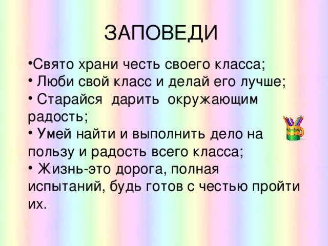 ЗАПОВЕДИ Свято храни честь своего класса;   Люби свой класс и делай его лучше;   Старайся дарить окружающим радость;   Умей найти и выполнить дело на пользу и радость всего класса;   Жизнь-это дорога, полная испытаний, будь готов с честью пройти их. 