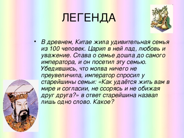 ЛЕГЕНДА В древнем, Китае жила удивительная семья из 100 человек. Царил в ней лад, любовь и уважение. Слава о семье дошла до самого императора, и он посетил эту семью. Убедившись, что молва ничего не преувеличила, император спросил у старейшины семьи: «Как удаётся жить вам в мире и согласии, не ссорясь и не обижая друг друга?» в ответ старейшина назвал лишь одно слово. Какое? 