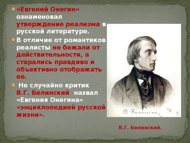 «Евгений Онегин» ознаменовал утверждение реализма  в русской литературе. В отличие от романтиков реалисты не бежали от действительности, а  старались правдиво и объективно отображать ее.  Не случайно критик В.Г. Белинский назвал «Евгения Онегина» «энциклопедией русской жизни».  В.Г. Белинский. 