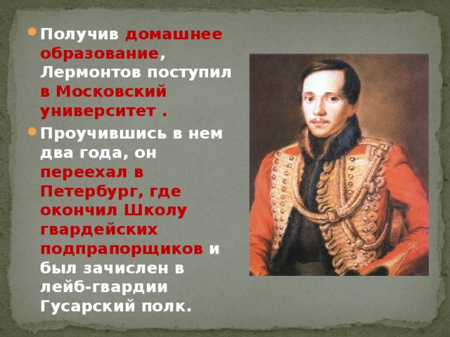 Получив домашнее образование , Лермонтов поступил в Московский университет . Проучившись в нем два года, он переехал в Петербург, где окончил Школу гвардейских  подпрапорщиков и был зачислен в лейб-гвардии Гусарский полк. 