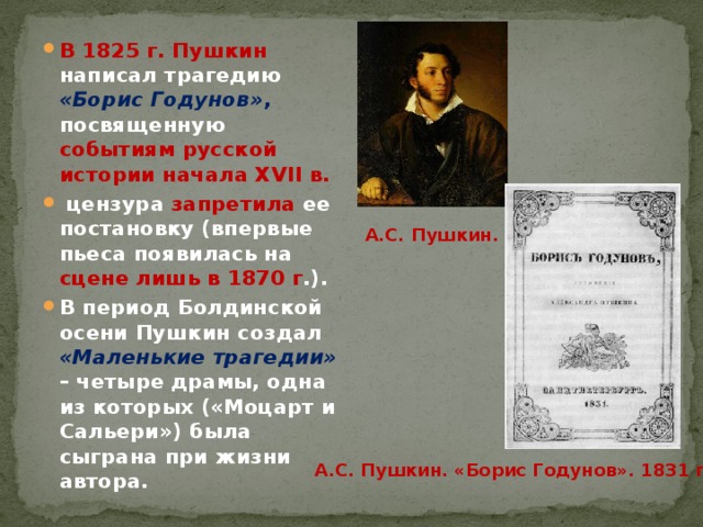 В 1825 г. Пушкин написал трагедию «Борис Годунов» , посвященную событиям русской истории начала XVII в.  цензура запретила ее постановку (впервые пьеса появилась на сцене лишь в 1870 г .). В период Болдинской осени Пушкин создал «Маленькие трагедии»  – четыре драмы, одна из которых («Моцарт и Сальери») была сыграна при жизни автора. А.С. Пушкин. А.С. Пушкин. «Борис Годунов». 1831 г. 