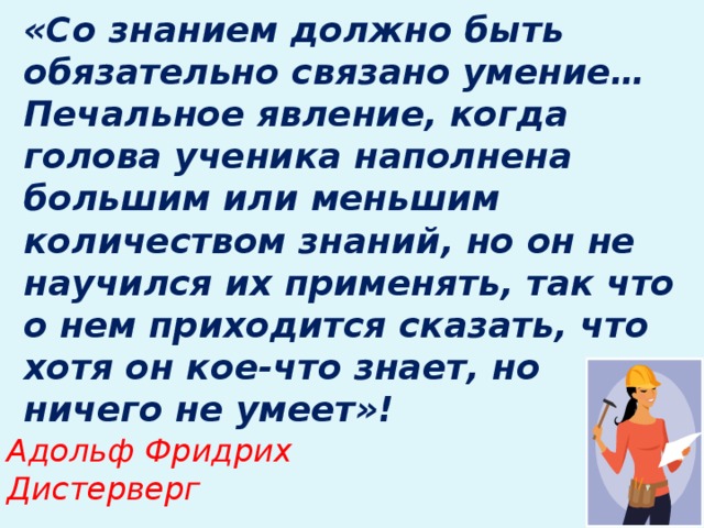 «Со знанием должно быть обязательно связано умение… Печальное явление, когда голова ученика наполнена большим или меньшим количеством знаний, но он не научился их применять, так что о нем приходится сказать, что хотя он кое-что знает, но ничего не умеет»!   Адольф Фридрих Дистерверг  