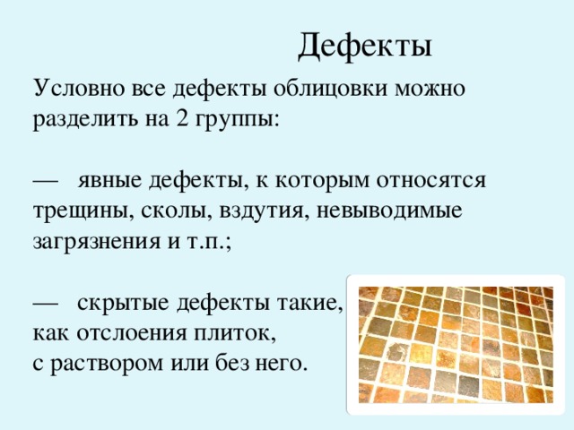 Дефекты Условно все дефекты облицовки можно разделить на 2 группы: —   явные дефекты, к которым относятся трещины, сколы, вздутия, невыводимые загрязнения и т.п.; —   скрытые дефекты такие, как отслоения плиток, с раствором или без него. 