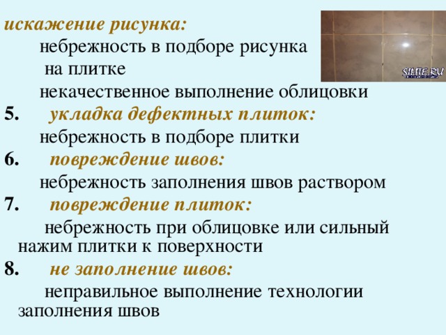 искажение рисунка:  небрежность в подборе рисунка  на плитке  некачественное выполнение облицовки 5.   укладка дефектных плиток:  небрежность в подборе плитки 6.   повреждение швов:  небрежность заполнения швов раствором 7.   повреждение плиток:  небрежность при облицовке или сильный нажим плитки к поверхности 8.   не заполнение швов:  неправильное выполнение технологии заполнения швов 