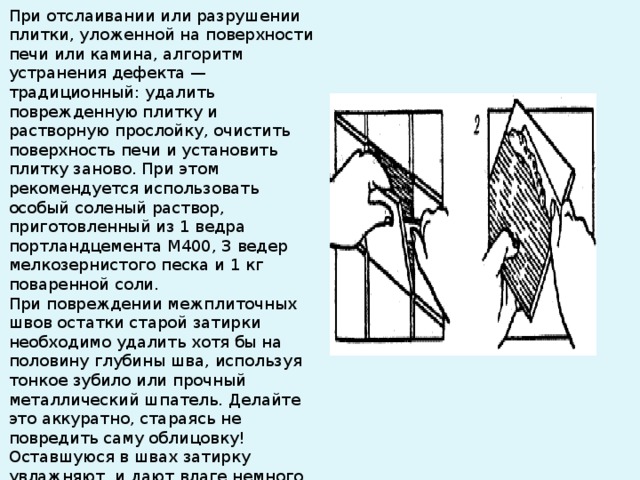 Небольшие разрывы и отверстия на поверхности плитки, возникшие, например, в результате неосторожного перетаскивания мебели, заделывают шпаклевкой. Шпаклевку готовят из самой же плитки. Для этого необходимо остро заточенным ножом сострогать часть плитки в количестве, необходимом для заполнения отверстия. Полученную стружку собирают в миску и разбавляют несколькими каплями ацетона (в крайнем случае, бесцветного лака для ногтей) до консистенции обычной шпаклевки. Вокруг отверстия наклеивают клейкую ленту шириной не менее 2,5 см. После этого при помощи шпателя в отверстие вводят шпаклевку. Излишки немедленно удаляют. Примерно через 30 минут, когда шпаклевка высохнет, ленту следует удалить, а поверхность облицовки отполировать. Если отремонтированный участок будет казаться более матовым, чем остальная облицовка, то его следует покрыть слоем бесцветного лака . 