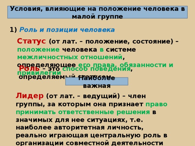 Условия, влияющие на положение человека в малой группе 1) Роль и позиции человека Статус (от лат. – положение, состояние) – положение человека в системе межличностных отношений , определяющее его права, обязанности и привилегии Роль – это способ поведения , определяемый статусом Наиболее важная Лидер (от лат. – ведущий) – член группы, за которым она признает право принимать ответственные решения в значимых для нее ситуациях, т.е. наиболее авторитетная личность, реально играющая центральную роль в организации совместной деятельности и регулировании в группе 