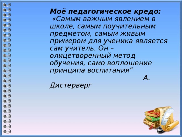 Моё педагогическое кредо:  «Самым важным явлением в школе, самым поучительным предметом, самым живым примером для ученика является сам учитель. Он – олицетворенный метод обучения, само воплощение принципа воспитания”  А. Дистерверг 