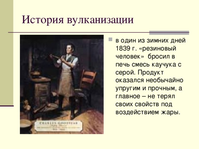 История вулканизации в один из зимних дней 1839 г. «резиновый человек» бросил в печь смесь каучука с серой. Продукт оказался необычайно упругим и прочным, а главное – не терял своих свойств под воздействием жары. 
