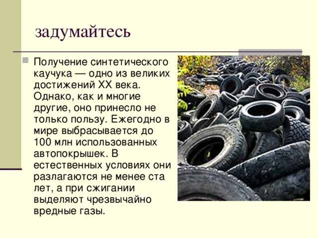 задумайтесь Получение синтетического каучука — одно из великих достижений ХХ века. Однако, как и многие другие, оно принесло не только пользу. Ежегодно в мире выбрасывается до 100 млн использованных автопокрышек. В естественных условиях они разлагаются не менее ста лет, а при сжигании выделяют чрезвычайно вредные газы. 