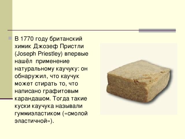 В 1770 году британский химик Джозеф Пристли (Joseph Priestley) впервые нашёл применение натуральному каучуку: он обнаружил, что каучук может стирать то, что написано графитовым карандашом. Тогда такие куски каучука называли гуммиэластиком («смолой эластичной»). 
