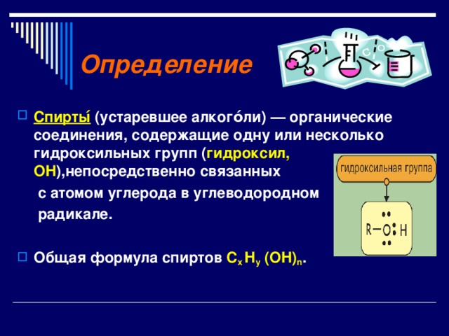 Определение  Спирты ́ (устаревшее алкого́ли) — органические соединения, содержащие одну или несколько гидроксильных групп ( гидроксил, OH ),непосредственно связанных  с атомом углерода в углеводородном  радикале.  Общая формула спиртов С х H y (OH) n . 