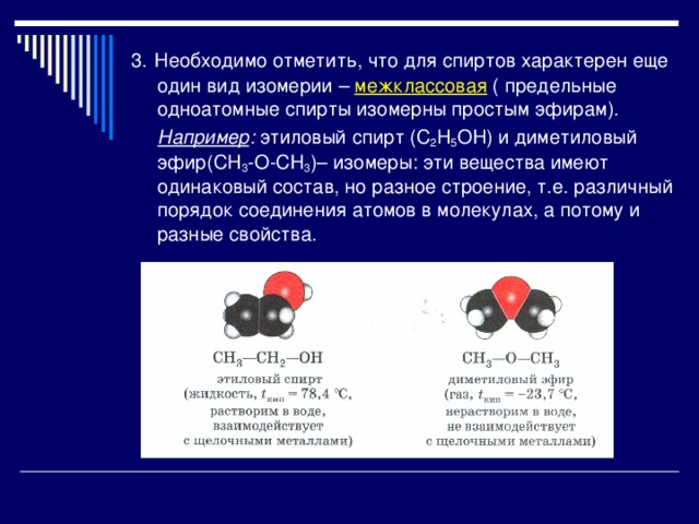 3.  Необходимо отметить, что для спиртов характерен еще один вид изомерии – межклассовая ( предельные одноатомные спирты изомерны простым эфирам).  Например : этиловый спирт (С 2 H 5 OН) и диметиловый эфир(СH 3 -О-СН 3 )– изомеры: эти вещества имеют одинаковый состав, но разное строение, т.е. различный порядок соединения атомов в молекулах, а потому и разные свойства. 