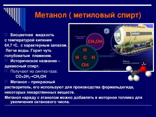  Метанол ( метиловый спирт) Бесцветная жидкость с температурой кипения 64,7 0 С, с характерным запахом.  Легче воды. Горит чуть голубоватым пламенем. Историческое название – древесный спирт. Получают из синтез-газа:  СО+2Н 2 →СН 3 ОН Метанол – прекрасный растворитель, его используют для производства формальдегида, некоторых лекарственных веществ. Метанол наряду с этанолом можно добавлять в моторное топливо для увеличения октанового числа.   