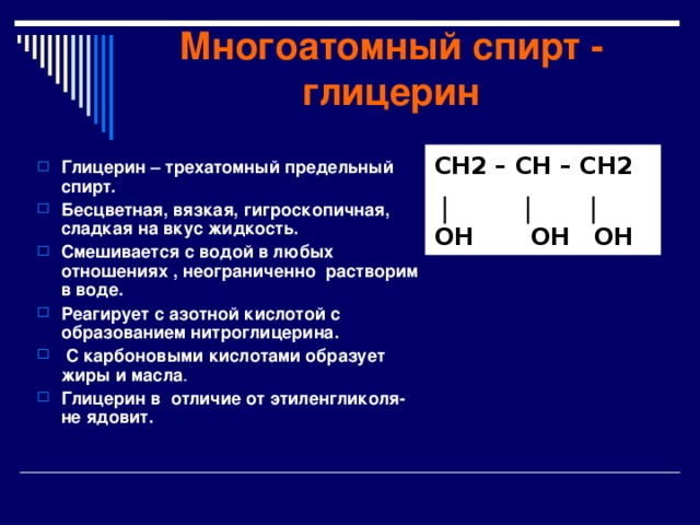 Многоатомный спирт - глицерин CH2 – CH – CH2  OH OH OH Глицерин – трехатомный предельный спирт. Бесцветная, вязкая, гигроскопичная, сладкая на вкус жидкость. Смешивается с водой в любых отношениях , неограниченно растворим в воде. Реагирует с азотной кислотой с образованием нитроглицерина.  С карбоновыми кислотами образует жиры и масла . Глицерин в отличие от этиленгликоля- не ядовит.  