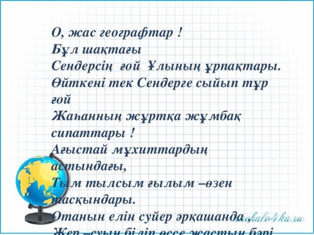 О, жас географтар ! Бұл шақтағы Сендерсің ғой Ұлының ұрпақтары. Өйткені тек Сендерге сыйып тұр ғой Жаһанның жұртқа жұмбақ сипаттары ! Ағыстай мұхиттардың астындағы, Тым тылсым ғылым –өзен тасқындары. Отанын елін суйер әрқашанда , Жер –суын біліп өссе жастың бәрі . 