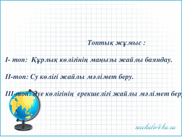 Топтық жұмыс :  І- топ: Құрлық көлігінің маңызы жайлы баяндау.  ІІ-топ: Су көлігі жайлы мәлімет беру.  ІІІ-топ: Әуе көлігінің ерекшелігі жайлы мәлімет беру. 