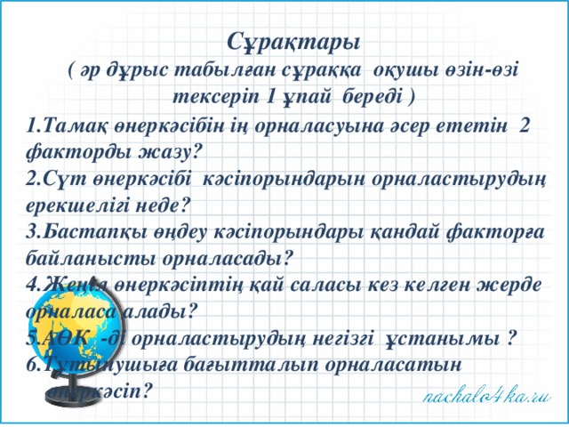 Сұрақтары  ( әр дұрыс табылған сұраққа оқушы өзін-өзі тексеріп 1 ұпай береді ) 1.Тамақ өнеркәсібін ің орналасуына әсер ететін 2 факторды жазу? 2.Сүт өнеркәсібі кәсіпорындарын орналастырудың ерекшелігі неде? 3.Бастапқы өңдеу кәсіпорындары қандай факторға байланысты орналасады? 4.Жеңіл өнеркәсіптің қай саласы кез келген жерде орналаса алады? 5.АӨК -ді орналастырудың негізгі ұстанымы ? 6.Тұтынушыға бағытталып орналасатын өнеркәсіп? 