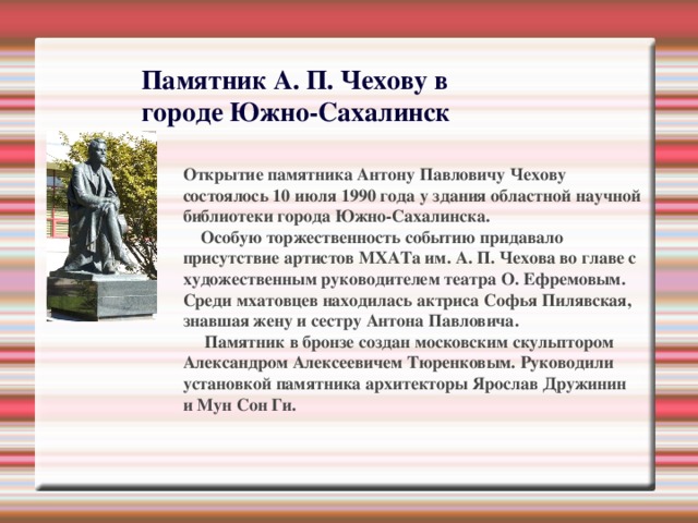 Памятник А. П. Чехову в городе Южно-Сахалинск Открытие памятника Антону Павловичу Чехову состоялось 10 июля 1990 года у здания областной научной библиотеки города Южно-Сахалинска.  Особую торжественность событию придавало присутствие артистов МХАТа им. А. П. Чехова во главе с художественным руководителем театра О. Ефремовым. Среди мхатовцев находилась актриса Софья Пилявская, знавшая жену и сестру Антона Павловича.      Памятник в бронзе создан московским скульптором Александром Алексеевичем Тюренковым. Руководили установкой памятника архитекторы Ярослав Дружинин и Myн Сон Ги. 