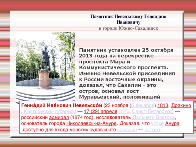 Памятник Невельскому Геннадию Ивановичу в городе Южно-Сахалинск Памятник установлен 25 октября 2013 года на перекрестке проспекта Мира и Коммунистического проспекта. Именно Невельской присоединил к России восточные окраины, доказал, что Сахалин – это остров, основал пост Муравьевский, положивший начало городу Корсакову, и его же экспедицией был основан пост Ильинский. Генна́дий Ива́нович Невельско́й  (23 ноября ( 5 декабря )  1813 ,  Дракино ,  Костромской губернии  —  17 (29) апреля   1876 ,  Санкт-Петербург ) — российский  адмирал  (1874 год), исследователь  Дальнего Востока , основатель города  Николаевск-на-Амуре . Доказал, что  устье   Амура  доступно для входа морских судов и что  Сахалин  —  остров . 