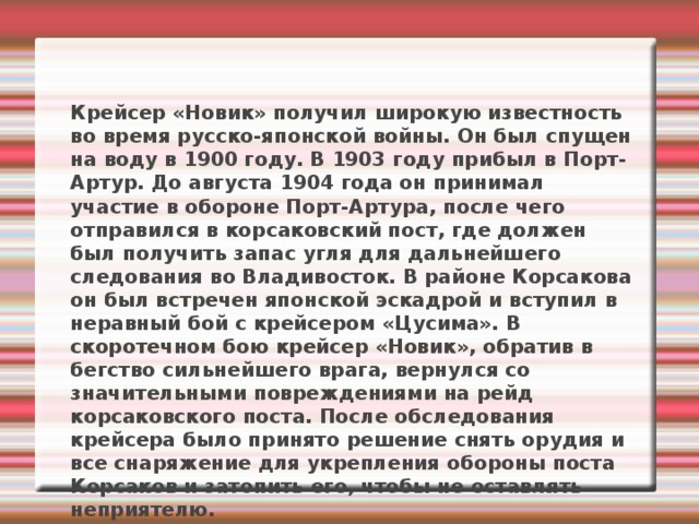 Крейсер «Новик» получил широкую известность во время русско-японской войны. Он был спущен на воду в 1900 году. В 1903 году прибыл в Порт-Артур. До августа 1904 года он принимал участие в обороне Порт-Артура, после чего отправился в корсаковский пост, где должен был получить запас угля для дальнейшего следования во Владивосток. В районе Корсакова он был встречен японской эскадрой и вступил в неравный бой с крейсером «Цусима». В скоротечном бою крейсер «Новик», обратив в бегство сильнейшего врага, вернулся со значительными повреждениями на рейд корсаковского поста. После обследования крейсера было принято решение снять орудия и все снаряжение для укрепления обороны поста Корсаков и затопить его, чтобы не оставлять неприятелю. 