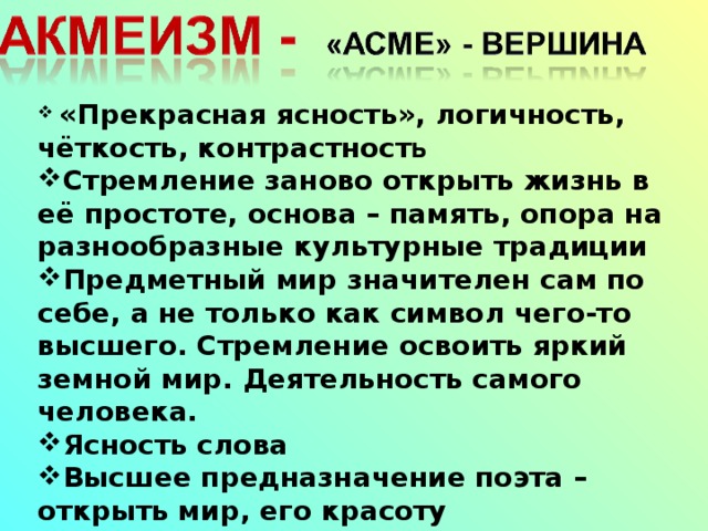  «Прекрасная ясность», логичность, чёткость, контрастност ь Стремление заново открыть жизнь в её простоте, основа – память, опора на разнообразные культурные традиции Предметный мир значителен сам по себе, а не только как символ чего-то высшего. Стремление освоить яркий земной мир. Деятельность самого человека. Ясность слова Высшее предназначение поэта – открыть мир, его красоту 