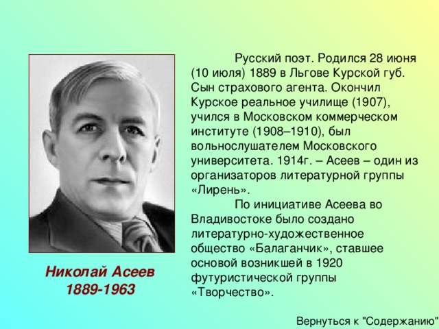  Русский поэт. Родился 28 июня (10 июля) 1889 в Льгове Курской губ. Сын страхового агента. Окончил Курское реальное училище (1907), учился в Московском коммерческом институте (1908–1910), был вольнослушателем Московского университета. 1914г. – Асеев – один из организаторов литературной группы «Лирень».  По инициативе Асеева во Владивостоке было создано литературно-художественное общество «Балаганчик», ставшее основой возникшей в 1920 футуристической группы «Творчество». Николай Асеев 1889-1963 Вернуться к 