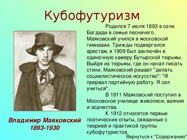 Кубофутуризм  Родился 7 июля 1893 в селе Багдади в семье лесничего. Маяковский учился в московской гимназии. Трижды подвергался арестам, в 1909 был заключён в одиночную камеру Бутырской тюрьмы. Выйдя из тюрьмы, где он начал писать стихи, Маяковский решает 