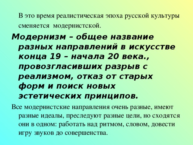  В это время реалистическая эпоха русской культуры сменяется модернистской.  Модернизм – общее название разных направлений в искусстве конца 19 – начала 20 века., провозгласивших разрыв с реализмом, отказ от старых форм и поиск новых эстетических принципов. Все модернистские направления очень разные, имеют разные идеалы, преследуют разные цели, но сходятся они в одном: работать над ритмом, словом, довести игру звуков до совершенства. 