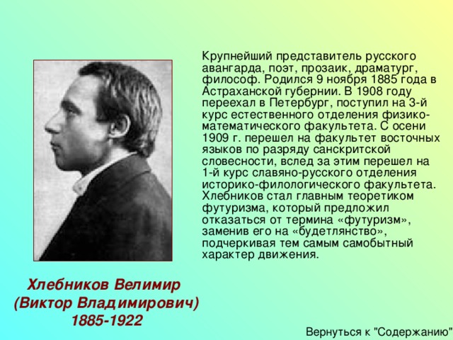   Крупнейший представитель русского авангарда, поэт, прозаик, драматург, философ. Родился 9 ноября 1885 года в Астраханской губернии. В 1908 году переехал в Петербург, поступил на 3-й курс естественного отделения физико-математического факультета. С осени 1909 г. перешел на факультет восточных языков по разряду санскритской словесности, вслед за этим перешел на 1-й курс славяно-русского отделения историко-филологического факультета.   Хлебников стал главным теоретиком футуризма, который предложил отказаться от термина «футуризм», заменив его на «будетлянство», подчеркивая тем самым самобытный характер движения. Хлебников Велимир (Виктор Владимирович) 1885-1922 Вернуться к 