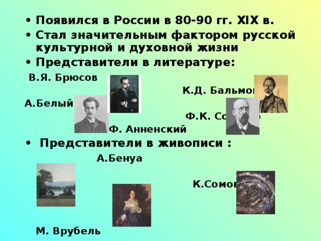 Появился в России в 80-90 гг. XIX в. Стал значительным фактором русской культурной и духовной жизни Представители в литературе:  В.Я. Брюсов  К.Д. Бальмонт А.Белый  Ф.К. Сологуб  И.Ф. Анненский  Представители в живописи :  А.Бенуа   К.Сомов   М. Врубель   