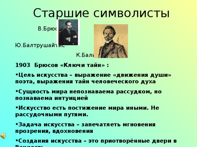  Старшие символисты  В.Брюсов  Ю.Балтрушайтис  К.Бальмонт 1903 Брюсов «Ключи тайн» : Цель искусства – выражение «движения души» поэта, выражения тайн человеческого духа Сущность мира непознаваема рассудком, но познаваема интуицией Искусство есть постижение мира иными. Не рассудочными путями. Задача искусства – запечатлеть мгновения прозрения,  вдохновения Создания искусства – это приотворённые двери в Вечность 