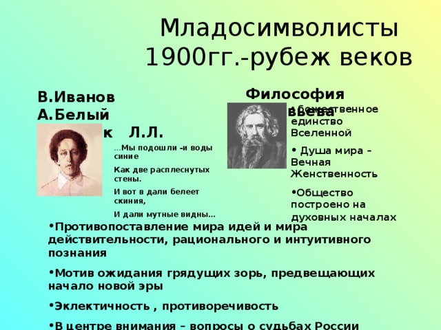  Младосимволисты  1900гг.-рубеж веков Философия Соловьева В.Иванов А.Белый А.А.Блок Л.Л. Эллис  божественное единство Вселенной  Душа мира – Вечная Женственность Общество построено на духовных началах  … Мы подошли -и воды синие Как две расплеснутых стены. И вот в дали белеет скиния, И дали мутные видны… Противопоставление мира идей и мира действительности, рационального и интуитивного познания Мотив ожидания грядущих зорь, предвещающих начало новой эры Эклектичность , противоречивость В центре внимания – вопросы о судьбах России  